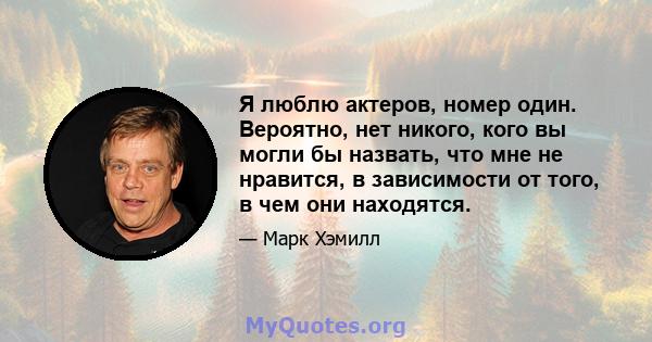 Я люблю актеров, номер один. Вероятно, нет никого, кого вы могли бы назвать, что мне не нравится, в зависимости от того, в чем они находятся.