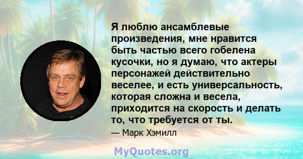 Я люблю ансамблевые произведения, мне нравится быть частью всего гобелена кусочки, но я думаю, что актеры персонажей действительно веселее, и есть универсальность, которая сложна и весела, приходится на скорость и