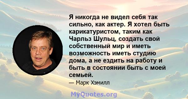 Я никогда не видел себя так сильно, как актер. Я хотел быть карикатуристом, таким как Чарльз Шульц, создать свой собственный мир и иметь возможность иметь студию дома, а не ездить на работу и быть в состоянии быть с