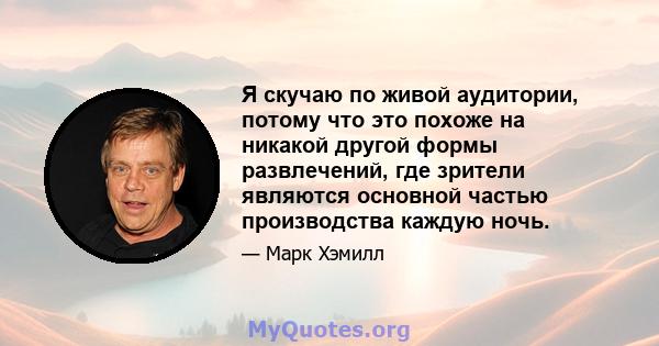 Я скучаю по живой аудитории, потому что это похоже на никакой другой формы развлечений, где зрители являются основной частью производства каждую ночь.