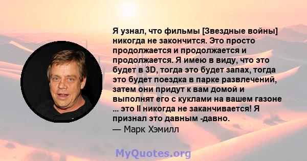 Я узнал, что фильмы [Звездные войны] никогда не закончится. Это просто продолжается и продолжается и продолжается. Я имею в виду, что это будет в 3D, тогда это будет запах, тогда это будет поездка в парке развлечений,