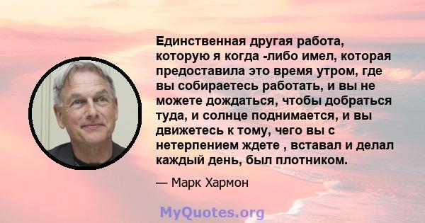 Единственная другая работа, которую я когда -либо имел, которая предоставила это время утром, где вы собираетесь работать, и вы не можете дождаться, чтобы добраться туда, и солнце поднимается, и вы движетесь к тому,