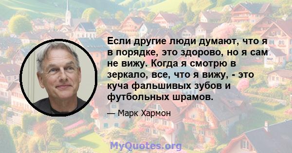 Если другие люди думают, что я в порядке, это здорово, но я сам не вижу. Когда я смотрю в зеркало, все, что я вижу, - это куча фальшивых зубов и футбольных шрамов.