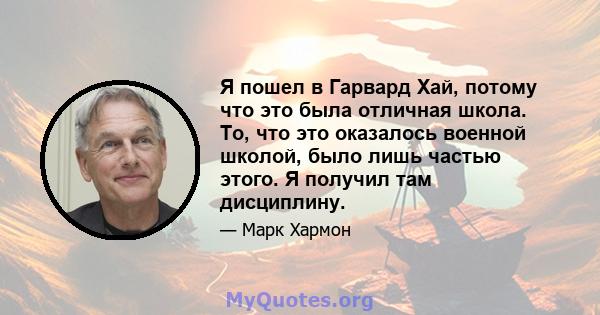 Я пошел в Гарвард Хай, потому что это была отличная школа. То, что это оказалось военной школой, было лишь частью этого. Я получил там дисциплину.