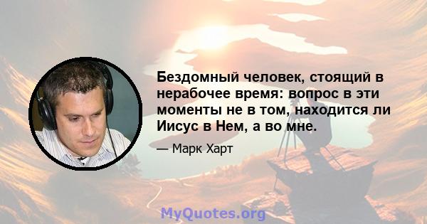 Бездомный человек, стоящий в нерабочее время: вопрос в эти моменты не в том, находится ли Иисус в Нем, а во мне.