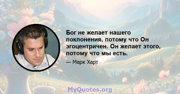 Бог не желает нашего поклонения, потому что Он эгоцентричен. Он желает этого, потому что мы есть.