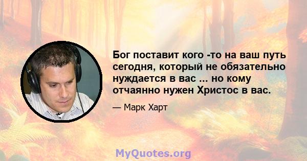 Бог поставит кого -то на ваш путь сегодня, который не обязательно нуждается в вас ... но кому отчаянно нужен Христос в вас.