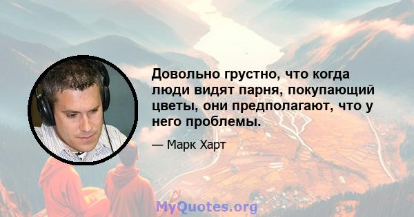 Довольно грустно, что когда люди видят парня, покупающий цветы, они предполагают, что у него проблемы.