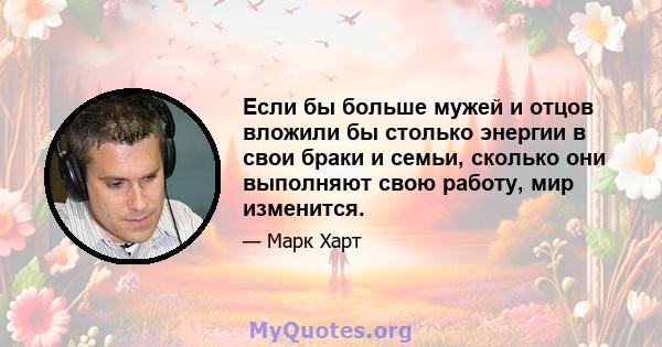 Если бы больше мужей и отцов вложили бы столько энергии в свои браки и семьи, сколько они выполняют свою работу, мир изменится.