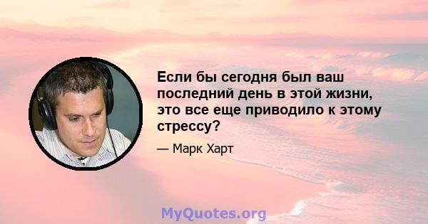 Если бы сегодня был ваш последний день в этой жизни, это все еще приводило к этому стрессу?