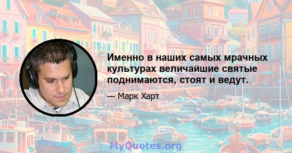 Именно в наших самых мрачных культурах величайшие святые поднимаются, стоят и ведут.