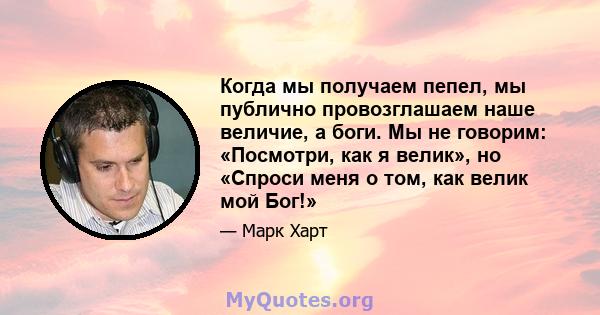 Когда мы получаем пепел, мы публично провозглашаем наше величие, а боги. Мы не говорим: «Посмотри, как я велик», но «Спроси меня о том, как велик мой Бог!»