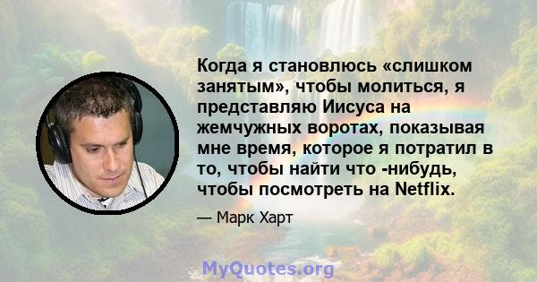 Когда я становлюсь «слишком занятым», чтобы молиться, я представляю Иисуса на жемчужных воротах, показывая мне время, которое я потратил в то, чтобы найти что -нибудь, чтобы посмотреть на Netflix.