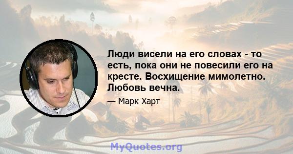 Люди висели на его словах - то есть, пока они не повесили его на кресте. Восхищение мимолетно. Любовь вечна.