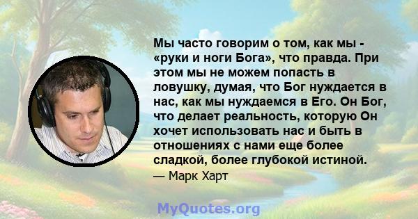 Мы часто говорим о том, как мы - «руки и ноги Бога», что правда. При этом мы не можем попасть в ловушку, думая, что Бог нуждается в нас, как мы нуждаемся в Его. Он Бог, что делает реальность, которую Он хочет