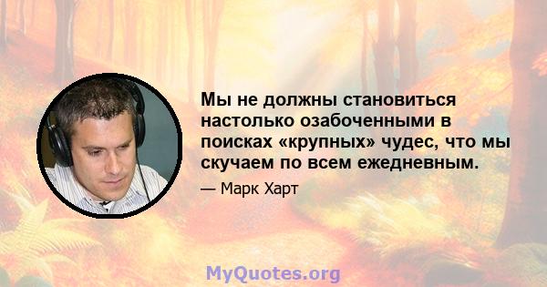 Мы не должны становиться настолько озабоченными в поисках «крупных» чудес, что мы скучаем по всем ежедневным.