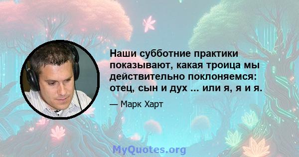 Наши субботние практики показывают, какая троица мы действительно поклоняемся: отец, сын и дух ... или я, я и я.