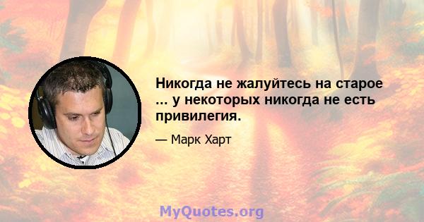 Никогда не жалуйтесь на старое ... у некоторых никогда не есть привилегия.