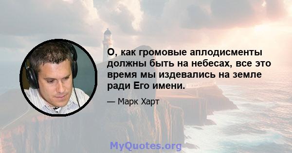 О, как громовые аплодисменты должны быть на небесах, все это время мы издевались на земле ради Его имени.