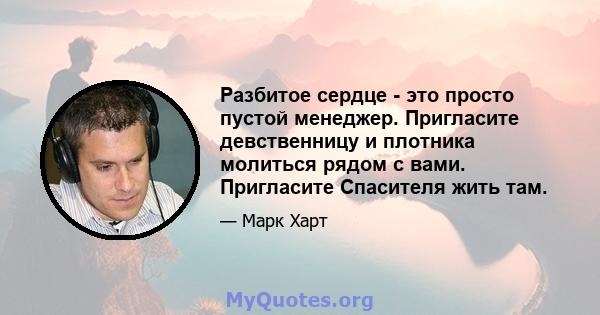 Разбитое сердце - это просто пустой менеджер. Пригласите девственницу и плотника молиться рядом с вами. Пригласите Спасителя жить там.