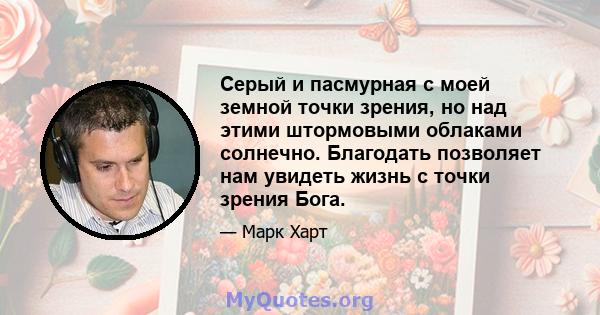 Серый и пасмурная с моей земной точки зрения, но над этими штормовыми облаками солнечно. Благодать позволяет нам увидеть жизнь с точки зрения Бога.