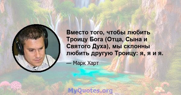 Вместо того, чтобы любить Троицу Бога (Отца, Сына и Святого Духа), мы склонны любить другую Троицу: я, я и я.