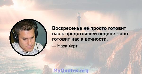 Воскресенье не просто готовит нас к предстоящей неделе - оно готовит нас к вечности.