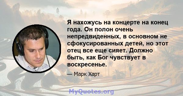 Я нахожусь на концерте на конец года. Он полон очень непредвиденных, в основном не сфокусированных детей, но этот отец все еще сияет. Должно быть, как Бог чувствует в воскресенье.