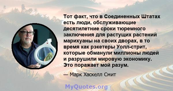 Тот факт, что в Соединенных Штатах есть люди, обслуживающие десятилетние сроки тюремного заключения для растущих растений марихуаны на своих дворах, в то время как рэкетеры Уолл-стрит, которые обманули миллионы людей и