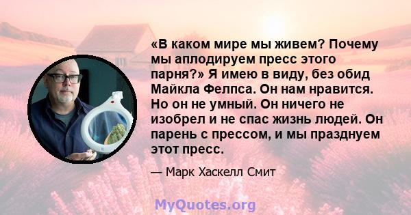 «В каком мире мы живем? Почему мы аплодируем пресс этого парня?» Я имею в виду, без обид Майкла Фелпса. Он нам нравится. Но он не умный. Он ничего не изобрел и не спас жизнь людей. Он парень с прессом, и мы празднуем