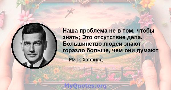 Наша проблема не в том, чтобы знать; Это отсутствие дела. Большинство людей знают гораздо больше, чем они думают