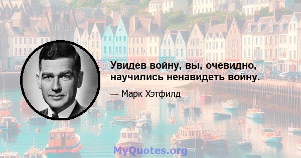 Увидев войну, вы, очевидно, научились ненавидеть войну.