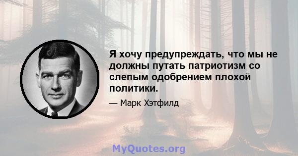 Я хочу предупреждать, что мы не должны путать патриотизм со слепым одобрением плохой политики.