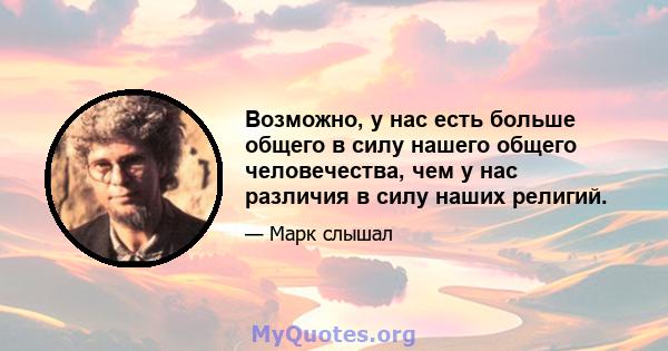 Возможно, у нас есть больше общего в силу нашего общего человечества, чем у нас различия в силу наших религий.