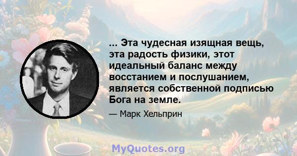 ... Эта чудесная изящная вещь, эта радость физики, этот идеальный баланс между восстанием и послушанием, является собственной подписью Бога на земле.