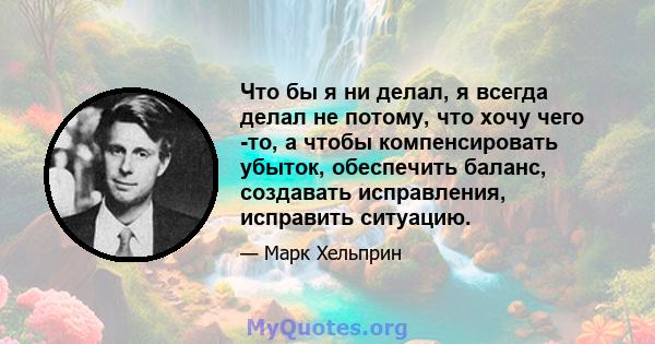 Что бы я ни делал, я всегда делал не потому, что хочу чего -то, а чтобы компенсировать убыток, обеспечить баланс, создавать исправления, исправить ситуацию.