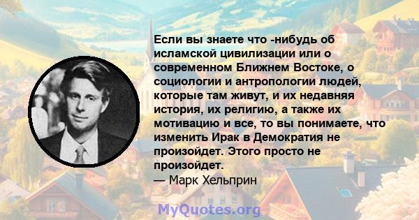 Если вы знаете что -нибудь об исламской цивилизации или о современном Ближнем Востоке, о социологии и антропологии людей, которые там живут, и их недавняя история, их религию, а также их мотивацию и все, то вы