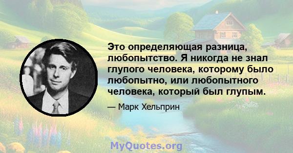 Это определяющая разница, любопытство. Я никогда не знал глупого человека, которому было любопытно, или любопытного человека, который был глупым.