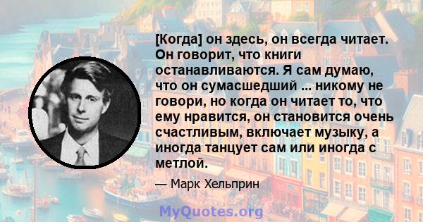 [Когда] он здесь, он всегда читает. Он говорит, что книги останавливаются. Я сам думаю, что он сумасшедший ... никому не говори, но когда он читает то, что ему нравится, он становится очень счастливым, включает музыку,