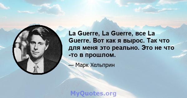 La Guerre, La Guerre, все La Guerre. Вот как я вырос. Так что для меня это реально. Это не что -то в прошлом.