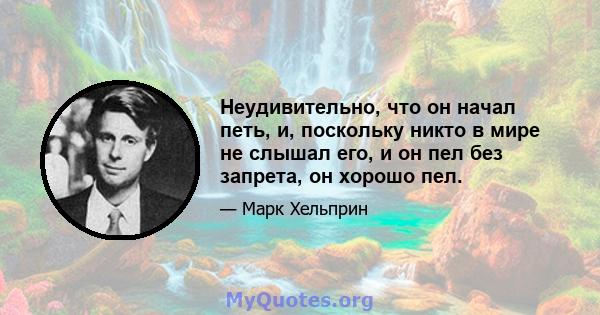 Неудивительно, что он начал петь, и, поскольку никто в мире не слышал его, и он пел без запрета, он хорошо пел.