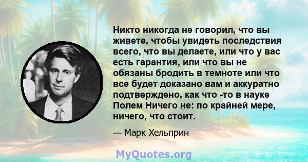 Никто никогда не говорил, что вы живете, чтобы увидеть последствия всего, что вы делаете, или что у вас есть гарантия, или что вы не обязаны бродить в темноте или что все будет доказано вам и аккуратно подтверждено, как 