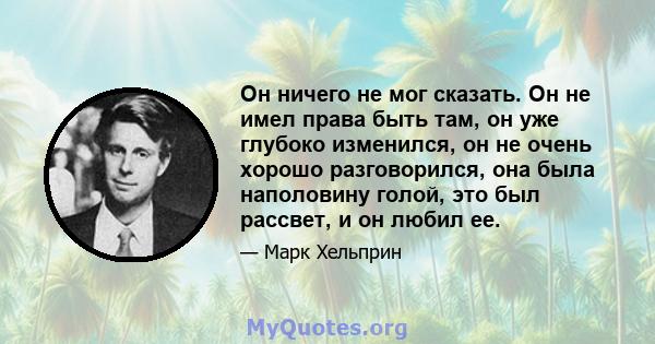 Он ничего не мог сказать. Он не имел права быть там, он уже глубоко изменился, он не очень хорошо разговорился, она была наполовину голой, это был рассвет, и он любил ее.