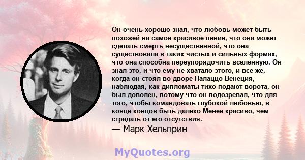 Он очень хорошо знал, что любовь может быть похожей на самое красивое пение, что она может сделать смерть несущественной, что она существовала в таких чистых и сильных формах, что она способна переупорядочить вселенную. 