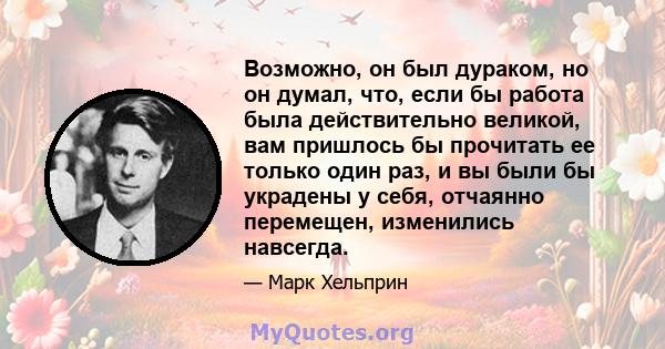 Возможно, он был дураком, но он думал, что, если бы работа была действительно великой, вам пришлось бы прочитать ее только один раз, и вы были бы украдены у себя, отчаянно перемещен, изменились навсегда.