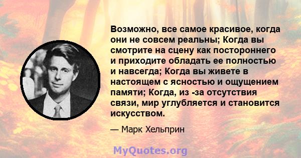 Возможно, все самое красивое, когда они не совсем реальны; Когда вы смотрите на сцену как постороннего и приходите обладать ее полностью и навсегда; Когда вы живете в настоящем с ясностью и ощущением памяти; Когда, из