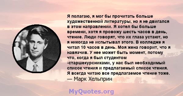 Я полагаю, я мог бы прочитать больше художественной литературы, но я не двигался в этом направлении. Я хотел бы больше времени, хотя я провожу шесть часов в день, чтение. Люди говорят, что их глаза устают, но я никогда