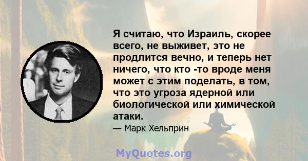 Я считаю, что Израиль, скорее всего, не выживет, это не продлится вечно, и теперь нет ничего, что кто -то вроде меня может с этим поделать, в том, что это угроза ядерной или биологической или химической атаки.