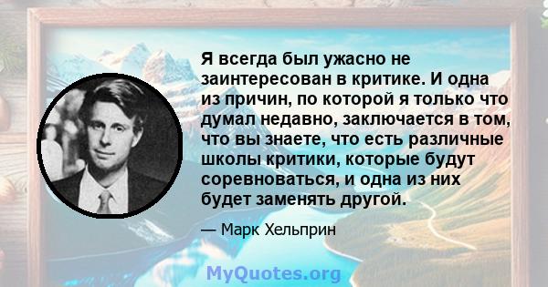 Я всегда был ужасно не заинтересован в критике. И одна из причин, по которой я только что думал недавно, заключается в том, что вы знаете, что есть различные школы критики, которые будут соревноваться, и одна из них