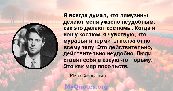 Я всегда думал, что лимузины делают меня ужасно неудобным, как это делают костюмы. Когда я ношу костюм, я чувствую, что муравьи и термиты ползают по всему телу. Это действительно, действительно неудобно. Люди ставят